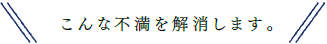 こんな不満を解消します。