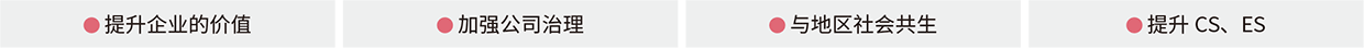 ● 提升企业的价值 ● 加强公司治理 ● 与地区社会共生 ● 提升CS、ES