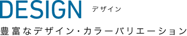 DESIGN デザイン | 豊富なデザイン・カラーバリエーション