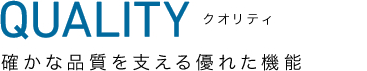 QUALITY クオリティ | 確かな品質を支える優れた機能