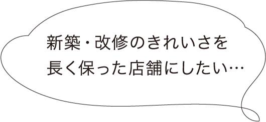 新築・改修のきれいさを長く保った店舗にしたい…